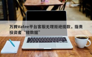 万腾Vatee平台客服无理拒绝提款，指责投资者“赌数据”