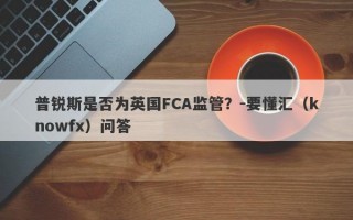 普锐斯是否为英国FCA监管？-要懂汇（knowfx）问答