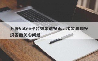 万腾Vatee平台频繁遭投诉，出金难成投资者最关心问题