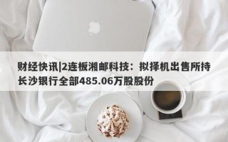 财经快讯|2连板湘邮科技：拟择机出售所持长沙银行全部485.06万股股份