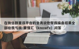 在微信群里该平台的业务说他帮我操盘结果全部给我亏损-要懂汇（knowfx）问答