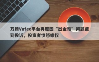 万腾Vatee平台再度因“出金难”问题遭到投诉，投资者愤怒维权