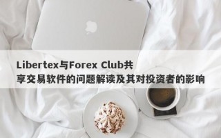 Libertex与Forex Club共享交易软件的问题解读及其对投资者的影响