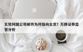 瓦努阿图公司邮件为何指向北京？万腾证券监管分析