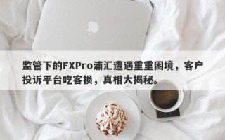 监管下的FXPro浦汇遭遇重重困境，客户投诉平台吃客损，真相大揭秘。