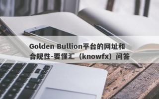 Golden Bullion平台的网址和合规性-要懂汇（knowfx）问答