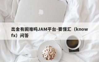 出金有困难吗JAM平台-要懂汇（knowfx）问答