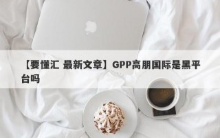 【要懂汇 最新文章】GPP高朋国际是黑平台吗
