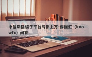 中信期指骗子平台亏损上万-要懂汇（knowfx）问答