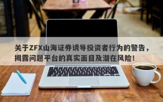 关于ZFX山海证券诱导投资者行为的警告，揭露问题平台的真实面目及潜在风险！