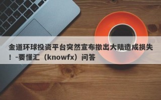 金道环球投资平台突然宣布撤出大陆造成损失！-要懂汇（knowfx）问答