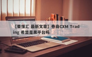 【要懂汇 最新文章】券商CXM Trading 希盟是黑平台吗
