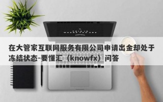 在大管家互联网服务有限公司申请出金却处于冻结状态-要懂汇（knowfx）问答