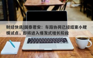 财经快讯|国泰君安：车路协同已经结束小规模试点，即将进入爆发式增长阶段