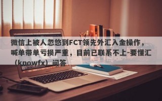 微信上被人忽悠到FCT领先外汇入金操作，喊单带单亏损严重，目前已联系不上-要懂汇（knowfx）问答