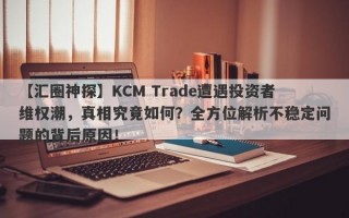 【汇圈神探】KCM Trade遭遇投资者维权潮，真相究竟如何？全方位解析不稳定问题的背后原因！