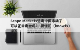 Scope Markets退出中国市场了可以正常出金吗？-要懂汇（knowfx）问答