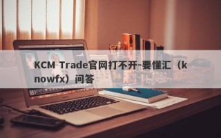 KCM Trade官网打不开-要懂汇（knowfx）问答