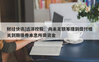 财经快讯|远洋控股：尚未足额筹措到偿付相关到期债券本息所需资金