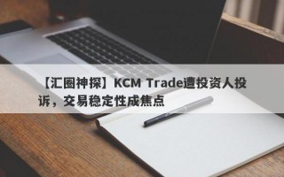 【汇圈神探】KCM Trade遭投资人投诉，交易稳定性成焦点