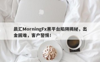 晨汇MorningFx黑平台陷阱揭秘，出金困难，客户警惕！