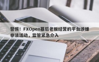 警惕！FXOpen幕后老板经营的平台涉嫌非法活动，监管紧急介入