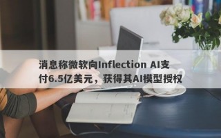 消息称微软向Inflection AI支付6.5亿美元，获得其AI模型授权