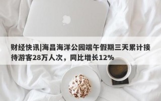 财经快讯|海昌海洋公园端午假期三天累计接待游客28万人次，同比增长12%