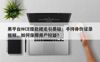 黑平台NCE提款规定引质疑：手持身份证录视频，如何保障用户权益？