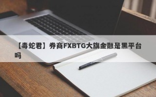 【毒蛇君】券商FXBTG大旗金融是黑平台吗
