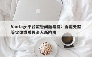 Vantage平台监管问题暴露：香港无监管实体或成投资人新陷阱