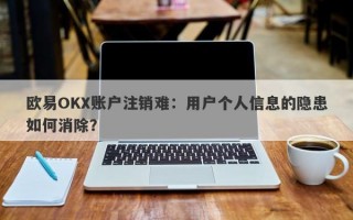 欧易OKX账户注销难：用户个人信息的隐患如何消除？