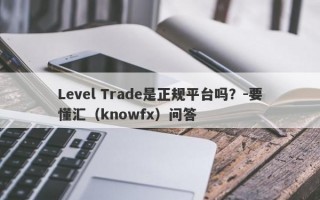 Level Trade是正规平台吗？-要懂汇（knowfx）问答