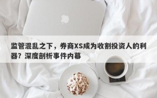 监管混乱之下，券商XS成为收割投资人的利器？深度剖析事件内幕