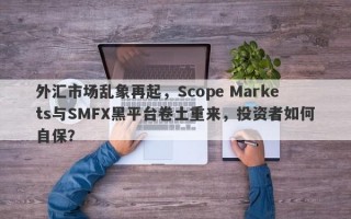 外汇市场乱象再起，Scope Markets与SMFX黑平台卷土重来，投资者如何自保？