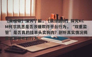 【真相哥】深入了解，【震惊剖析】探究KCM柯尔凯思是否涉嫌欺诈平台行为，“双重监管”是否真的挂羊头卖狗肉？剖析真实情况揭露混肴视听的行为。