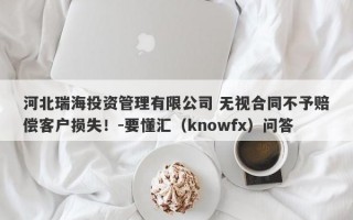 河北瑞海投资管理有限公司 无视合同不予赔偿客户损失！-要懂汇（knowfx）问答