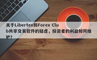 关于Libertex和Forex Club共享交易软件的疑虑，投资者的利益如何维护？