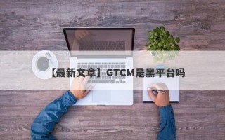 【最新文章】GTCM是黑平台吗
