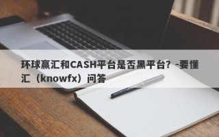 环球赢汇和CASH平台是否黑平台？-要懂汇（knowfx）问答