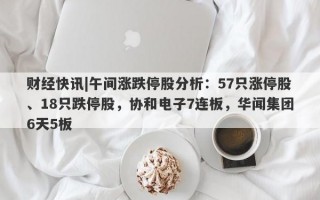 财经快讯|午间涨跌停股分析：57只涨停股、18只跌停股，协和电子7连板，华闻集团6天5板