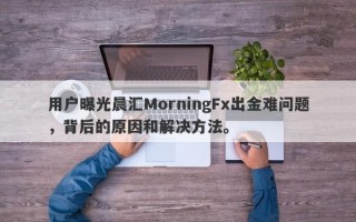 用户曝光晨汇MorningFx出金难问题，背后的原因和解决方法。