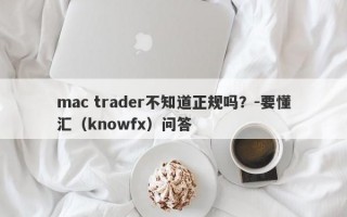 mac trader不知道正规吗？-要懂汇（knowfx）问答