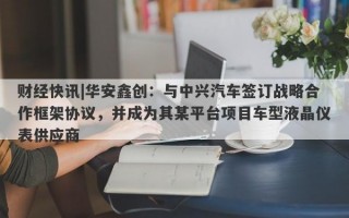 财经快讯|华安鑫创：与中兴汽车签订战略合作框架协议，并成为其某平台项目车型液晶仪表供应商