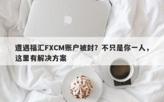 遭遇福汇FXCM账户被封？不只是你一人，这里有解决方案