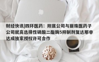 财经快讯|四环医药：附属公司与丽珠医药子公司就高选择性磷酸二酯酶5抑制剂复达那非达成独家授权许可合作