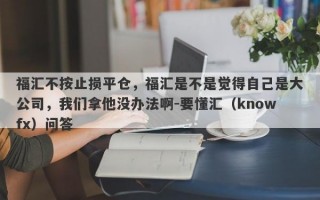 福汇不按止损平仓，福汇是不是觉得自己是大公司，我们拿他没办法啊-要懂汇（knowfx）问答