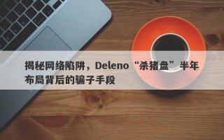 揭秘网络陷阱，Deleno“杀猪盘”半年布局背后的骗子手段