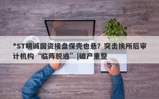 *ST明诚国资接盘保壳也悬？突击换所后审计机构“临阵脱逃”|破产重整