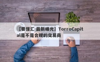 【要懂汇 最新曝光】TorroCapital是不是合规的交易商
